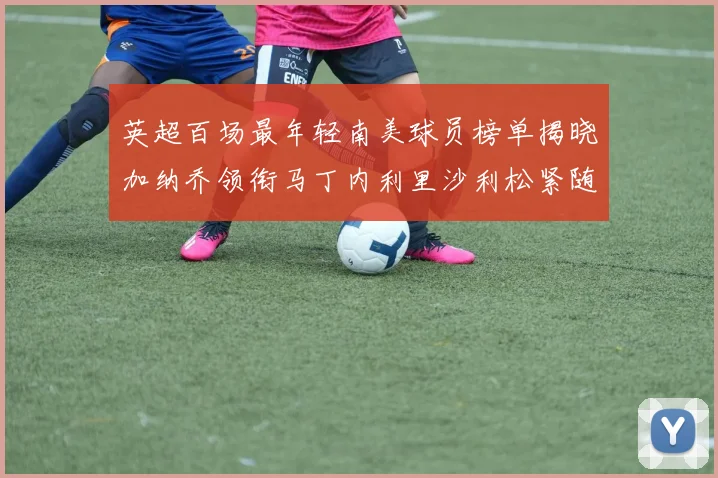 英超百场最年轻南美球员榜单揭晓加纳乔领衔马丁内利里沙利松紧随其后