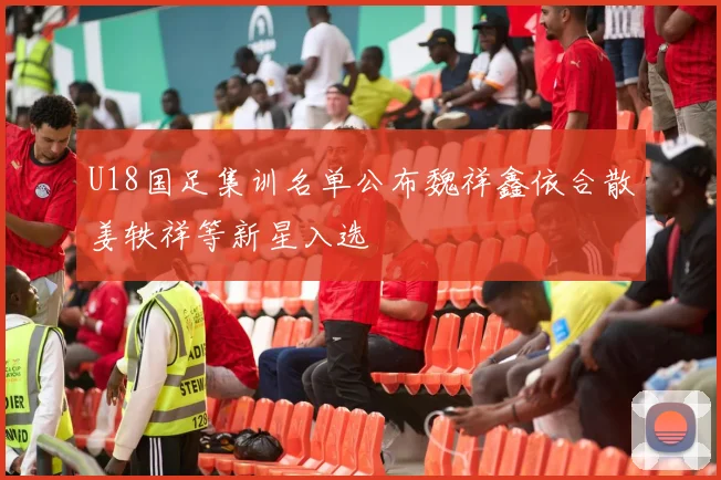 U18国足集训名单公布魏祥鑫依合散姜轶祥等新星入选