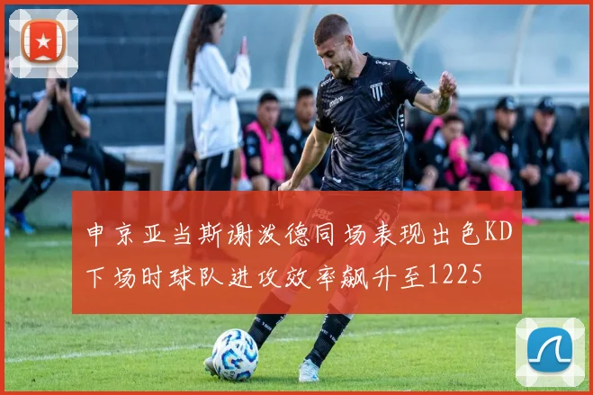 申京亚当斯谢泼德同场表现出色KD下场时球队进攻效率飙升至1225