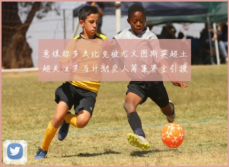 意媒称多夫比克被尤文图斯英超土超关注罗马计划卖人筹集资金引援