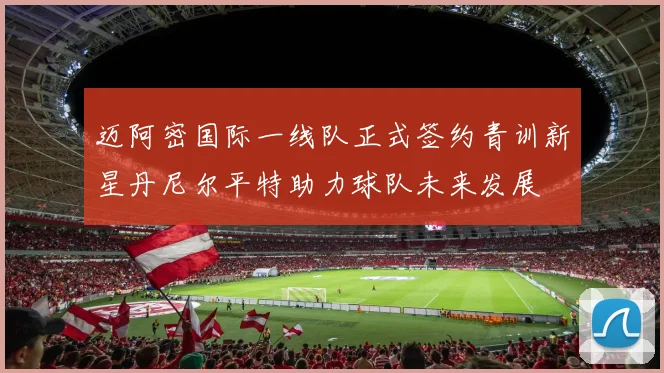 迈阿密国际一线队正式签约青训新星丹尼尔平特助力球队未来发展
