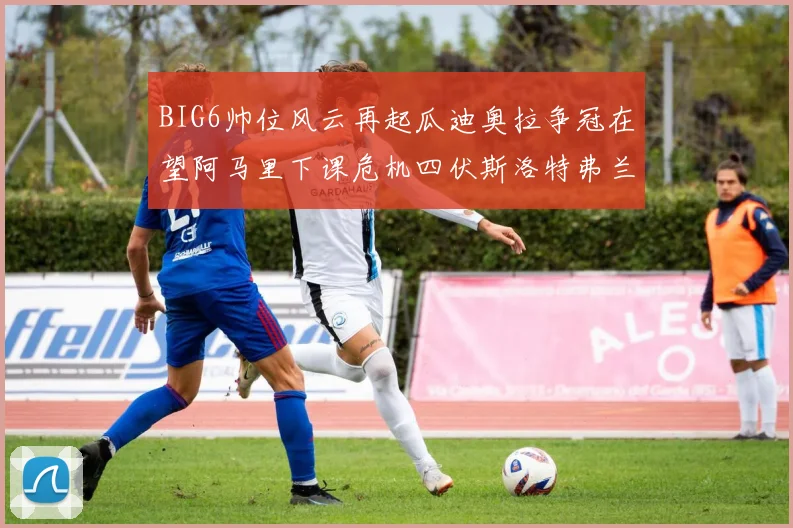 BIG6帅位风云再起瓜迪奥拉争冠在望阿马里下课危机四伏斯洛特弗兰克如坐针毡