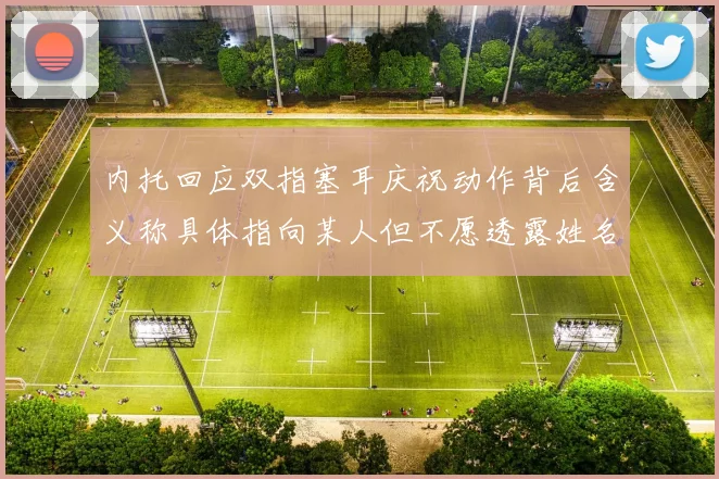 内托回应双指塞耳庆祝动作背后含义称具体指向某人但不愿透露姓名