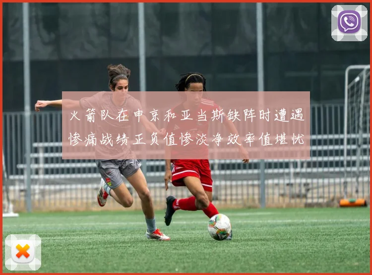 火箭队在申京和亚当斯缺阵时遭遇惨痛战绩正负值惨淡净效率值堪忧