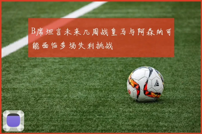 B席坦言未来几周战皇马与阿森纳可能面临多场失利挑战