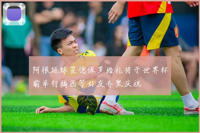 阿根廷球星德保罗婚礼将于世界杯前举行梅西等好友齐聚庆祝