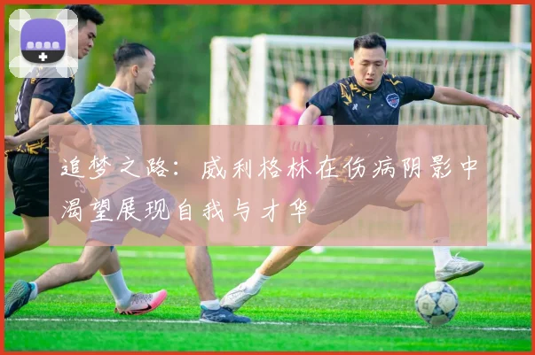 追梦之路：威利格林在伤病阴影中渴望展现自我与才华