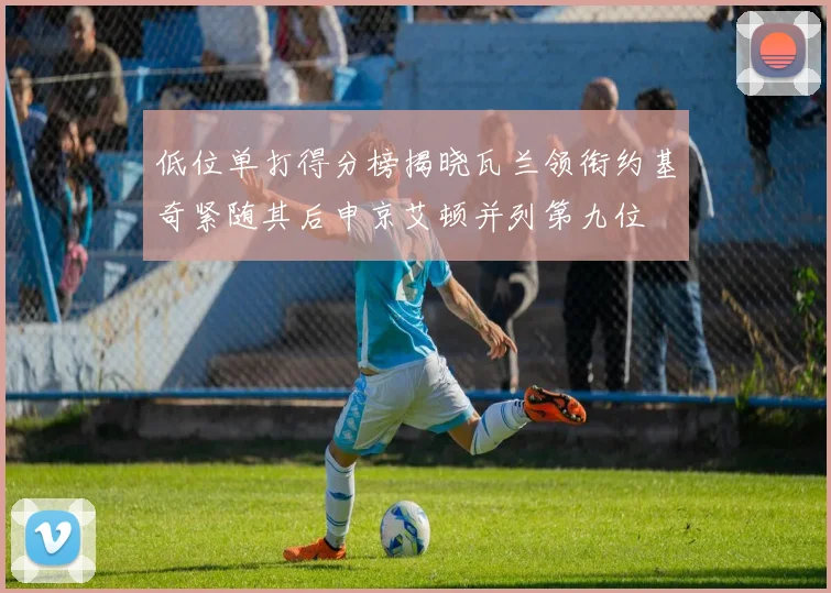 低位单打得分榜揭晓瓦兰领衔约基奇紧随其后申京艾顿并列第九位