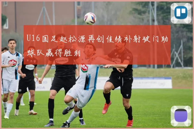 U16国足赵松源再创佳绩补射破门助球队赢得胜利