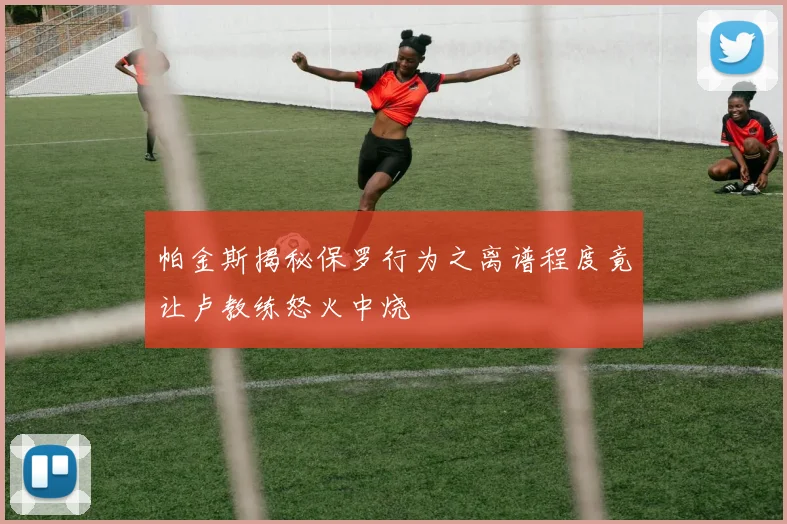 帕金斯揭秘保罗行为之离谱程度竟让卢教练怒火中烧