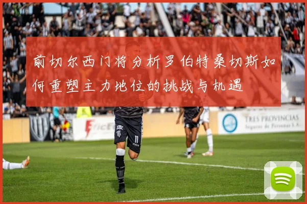 前切尔西门将分析罗伯特桑切斯如何重塑主力地位的挑战与机遇