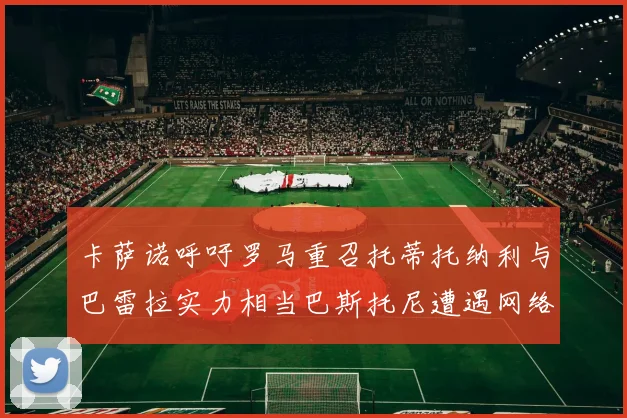 卡萨诺呼吁罗马重召托蒂托纳利与巴雷拉实力相当巴斯托尼遭遇网络暴力