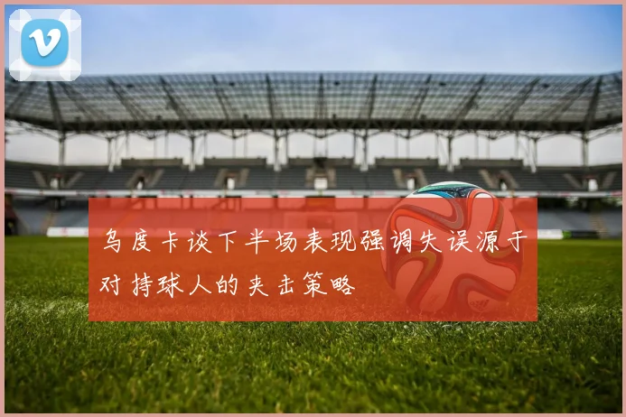 乌度卡谈下半场表现强调失误源于对持球人的夹击策略