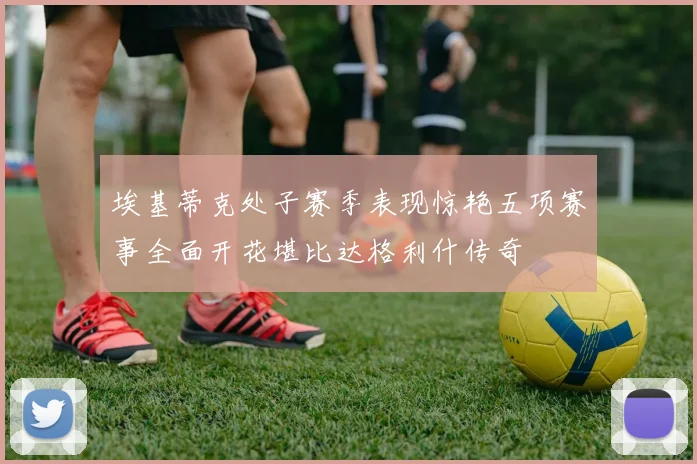 埃基蒂克处子赛季表现惊艳五项赛事全面开花堪比达格利什传奇