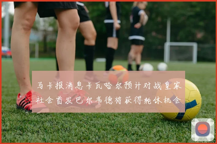 马卡报消息卡瓦哈尔预计对战皇家社会首发巴尔韦德将获得轮休机会