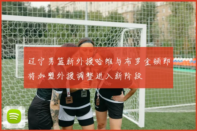 辽宁男篮新外援哈维与布罗金顿即将加盟外援调整进入新阶段