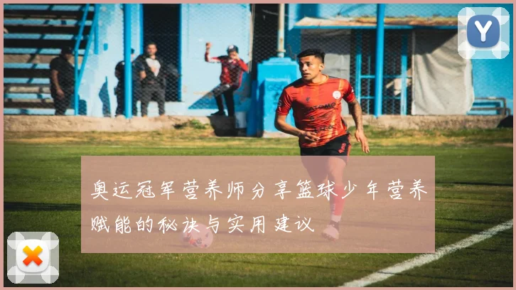 奥运冠军营养师分享篮球少年营养赋能的秘诀与实用建议