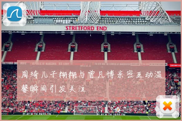 周琦儿子糊糊与曾凡博亲密互动温馨瞬间引发关注